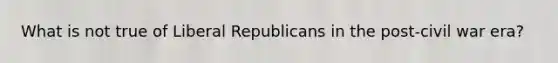 What is not true of Liberal Republicans in the post-civil war era?