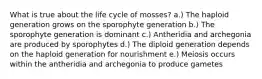 What is true about the life cycle of mosses? a.) The haploid generation grows on the sporophyte generation b.) The sporophyte generation is dominant c.) Antheridia and archegonia are produced by sporophytes d.) The diploid generation depends on the haploid generation for nourishment e.) Meiosis occurs within the antheridia and archegonia to produce gametes