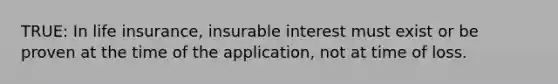 TRUE: In life insurance, insurable interest must exist or be proven at the time of the application, not at time of loss.