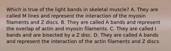 Which is true of the light bands in skeletal muscle? A. They are called M lines and represent the interaction of the myosin filaments and Z discs. B. They are called A bands and represent the overlap of actin and myosin filaments. C. They are called I bands and are bisected by a Z disc. D. They are called A bands and represent the interaction of the actin filaments and Z discs.