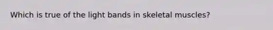 Which is true of the light bands in skeletal muscles?