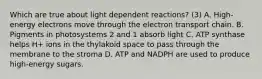 Which are true about light dependent reactions? (3) A. High-energy electrons move through the electron transport chain. B. Pigments in photosystems 2 and 1 absorb light C. ATP synthase helps H+ ions in the thylakoid space to pass through the membrane to the stroma D. ATP and NADPH are used to produce high-energy sugars.