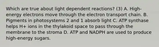 Which are true about light dependent reactions? (3) A. High-energy electrons move through <a href='https://www.questionai.com/knowledge/k57oGBr0HP-the-electron-transport-chain' class='anchor-knowledge'>the electron transport chain</a>. B. Pigments in photosystems 2 and 1 absorb light C. ATP synthase helps H+ ions in the thylakoid space to pass through the membrane to the stroma D. ATP and NADPH are used to produce high-energy sugars.