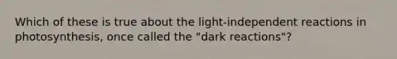 Which of these is true about the light-independent reactions in photosynthesis, once called the "dark reactions"?