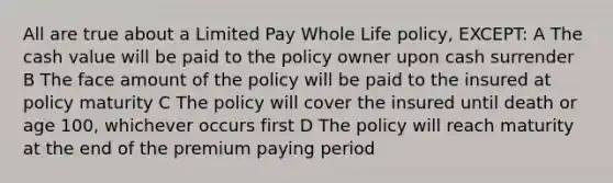 All are true about a Limited Pay Whole Life policy, EXCEPT: A The cash value will be paid to the policy owner upon cash surrender B The face amount of the policy will be paid to the insured at policy maturity C The policy will cover the insured until death or age 100, whichever occurs first D The policy will reach maturity at the end of the premium paying period