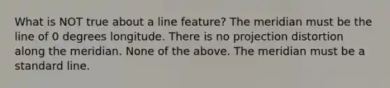 What is NOT true about a line feature? The meridian must be the line of 0 degrees longitude. There is no projection distortion along the meridian. None of the above. The meridian must be a standard line.