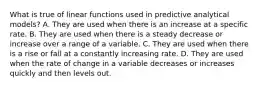 What is true of linear functions used in predictive analytical​ models? A. They are used when there is an increase at a specific rate. B. They are used when there is a steady decrease or increase over a range of a variable. C. They are used when there is a rise or fall at a constantly increasing rate. D. They are used when the rate of change in a variable decreases or increases quickly and then levels out.