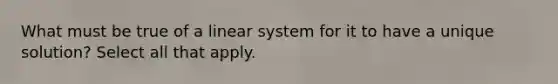 What must be true of a linear system for it to have a unique​ solution? Select all that apply.