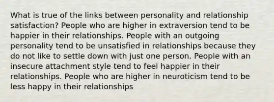 What is true of the links between personality and relationship satisfaction? People who are higher in extraversion tend to be happier in their relationships. People with an outgoing personality tend to be unsatisfied in relationships because they do not like to settle down with just one person. People with an insecure attachment style tend to feel happier in their relationships. People who are higher in neuroticism tend to be less happy in their relationships