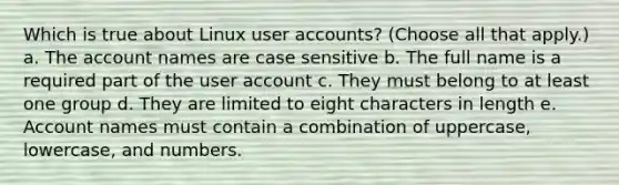 Which is true about Linux user accounts? (Choose all that apply.) a. The account names are case sensitive b. The full name is a required part of the user account c. They must belong to at least one group d. They are limited to eight characters in length e. Account names must contain a combination of uppercase, lowercase, and numbers.