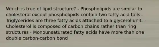 Which is true of lipid structure? - Phospholipids are similar to cholesterol except phospholipids contain two fatty acid tails - Triglycerides are three fatty acids attached to a glycerol unit. - Cholesterol is composed of carbon chains rather than ring structures - Monounsaturated fatty acids have more than one double carbon-carbon bond