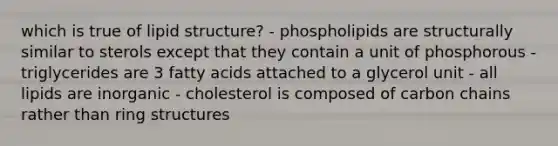 which is true of lipid structure? - phospholipids are structurally similar to sterols except that they contain a unit of phosphorous - triglycerides are 3 fatty acids attached to a glycerol unit - all lipids are inorganic - cholesterol is composed of carbon chains rather than ring structures