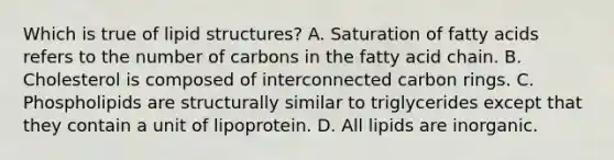 Which is true of lipid structures? A. Saturation of fatty acids refers to the number of carbons in the fatty acid chain. B. Cholesterol is composed of interconnected carbon rings. C. Phospholipids are structurally similar to triglycerides except that they contain a unit of lipoprotein. D. All lipids are inorganic.