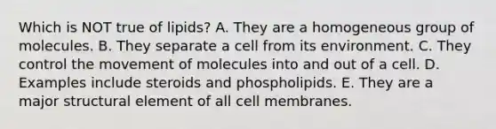 Which is NOT true of lipids? A. They are a homogeneous group of molecules. B. They separate a cell from its environment. C. They control the movement of molecules into and out of a cell. D. Examples include steroids and phospholipids. E. They are a major structural element of all cell membranes.