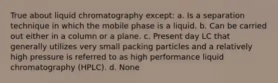 True about liquid chromatography except: a. Is a separation technique in which the mobile phase is a liquid. b. Can be carried out either in a column or a plane. c. Present day LC that generally utilizes very small packing particles and a relatively high pressure is referred to as high performance liquid chromatography (HPLC). d. None