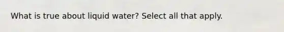 What is true about liquid water? Select all that apply.