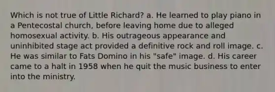 Which is not true of Little Richard? a. He learned to play piano in a Pentecostal church, before leaving home due to alleged homosexual activity. b. His outrageous appearance and uninhibited stage act provided a definitive rock and roll image. c. He was similar to Fats Domino in his "safe" image. d. His career came to a halt in 1958 when he quit the music business to enter into the ministry.