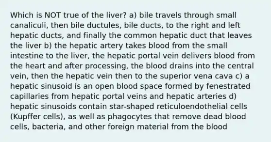 Which is NOT true of the liver? a) bile travels through small canaliculi, then bile ductules, bile ducts, to the right and left hepatic ducts, and finally the common hepatic duct that leaves the liver b) the hepatic artery takes blood from the small intestine to the liver, the hepatic portal vein delivers blood from the heart and after processing, the blood drains into the central vein, then the hepatic vein then to the superior vena cava c) a hepatic sinusoid is an open blood space formed by fenestrated capillaries from hepatic portal veins and hepatic arteries d) hepatic sinusoids contain star-shaped reticuloendothelial cells (Kupffer cells), as well as phagocytes that remove dead blood cells, bacteria, and other foreign material from the blood