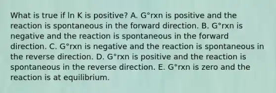 What is true if ln K is positive? A. G°rxn is positive and the reaction is spontaneous in the forward direction. B. G°rxn is negative and the reaction is spontaneous in the forward direction. C. G°rxn is negative and the reaction is spontaneous in the reverse direction. D. G°rxn is positive and the reaction is spontaneous in the reverse direction. E. G°rxn is zero and the reaction is at equilibrium.