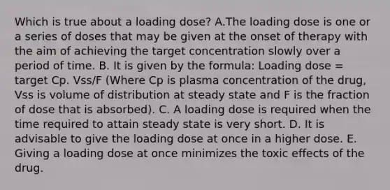 Which is true about a loading dose? A.The loading dose is one or a series of doses that may be given at the onset of therapy with the aim of achieving the target concentration slowly over a period of time. B. It is given by the formula: Loading dose = target Cp. Vss/F (Where Cp is plasma concentration of the drug, Vss is volume of distribution at steady state and F is the fraction of dose that is absorbed). C. A loading dose is required when the time required to attain steady state is very short. D. It is advisable to give the loading dose at once in a higher dose. E. Giving a loading dose at once minimizes the toxic effects of the drug.