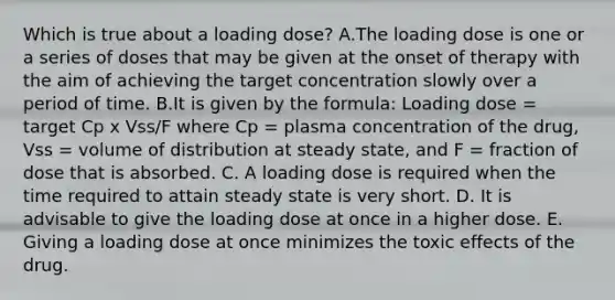 Which is true about a loading dose? A.The loading dose is one or a series of doses that may be given at the onset of therapy with the aim of achieving the target concentration slowly over a period of time. B.It is given by the formula: Loading dose = target Cp x Vss/F where Cp = plasma concentration of the drug, Vss = volume of distribution at steady state, and F = fraction of dose that is absorbed. C. A loading dose is required when the time required to attain steady state is very short. D. It is advisable to give the loading dose at once in a higher dose. E. Giving a loading dose at once minimizes the toxic effects of the drug.