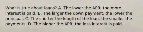 What is true about loans? A. The lower the APR, the more interest is paid. B. The larger the down payment, the lower the principal. C. The shorter the length of the loan, the smaller the payments. D. The higher the APR, the less interest is paid.