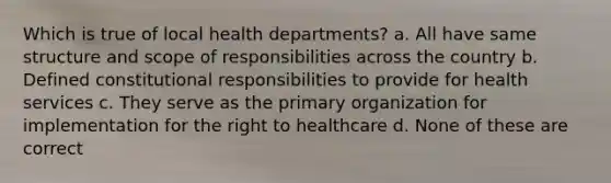 Which is true of local health departments? a. All have same structure and scope of responsibilities across the country b. Defined constitutional responsibilities to provide for health services c. They serve as the primary organization for implementation for the right to healthcare d. None of these are correct