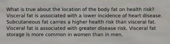 What is true about the location of the body fat on health risk? Visceral fat is associated with a lower incidence of heart disease. Subcutaneous fat carries a higher health risk than visceral fat. Visceral fat is associated with greater disease risk. Visceral fat storage is more common in women than in men.