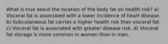 What is true about the location of the body fat on health risk? a) Visceral fat is associated with a lower incidence of heart disease. b) Subcutaneous fat carries a higher health risk than visceral fat. c) Visceral fat is associated with greater disease risk. d) Visceral fat storage is more common in women than in men.