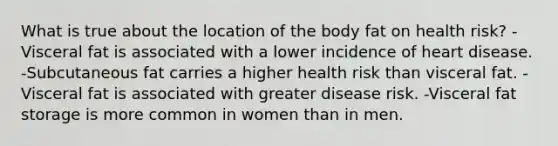 What is true about the location of the body fat on health risk? -Visceral fat is associated with a lower incidence of heart disease. -Subcutaneous fat carries a higher health risk than visceral fat. -Visceral fat is associated with greater disease risk. -Visceral fat storage is more common in women than in men.