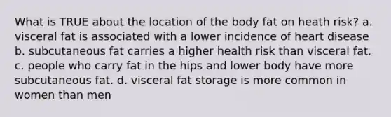 What is TRUE about the location of the body fat on heath risk? a. visceral fat is associated with a lower incidence of heart disease b. subcutaneous fat carries a higher health risk than visceral fat. c. people who carry fat in the hips and lower body have more subcutaneous fat. d. visceral fat storage is more common in women than men