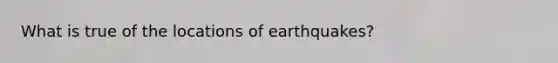 What is true of the locations of earthquakes?