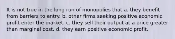 It is not true in the long run of monopolies that a. they benefit from barriers to entry. b. other firms seeking positive economic profit enter the market. c. they sell their output at a price greater than marginal cost. d. they earn positive economic profit.