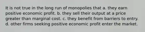 It is not true in the long run of monopolies that a. they earn positive economic profit. b. they sell their output at a price greater than marginal cost. c. they benefit from barriers to entry. d. other firms seeking positive economic profit enter the market.