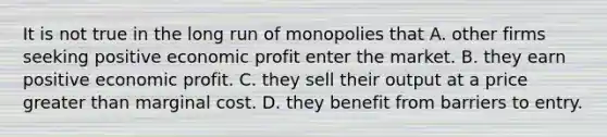 It is not true in the long run of monopolies that A. other firms seeking positive economic profit enter the market. B. they earn positive economic profit. C. they sell their output at a price <a href='https://www.questionai.com/knowledge/ktgHnBD4o3-greater-than' class='anchor-knowledge'>greater than</a> marginal cost. D. they benefit from barriers to entry.