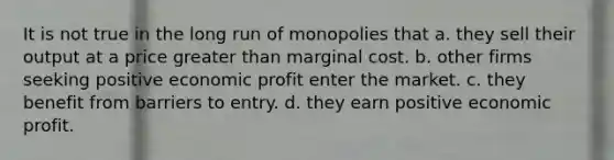 It is not true in the long run of monopolies that a. they sell their output at a price greater than marginal cost. b. other firms seeking positive economic profit enter the market. c. they benefit from barriers to entry. d. they earn positive economic profit.