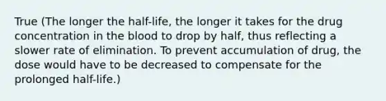 True (The longer the half-life, the longer it takes for the drug concentration in the blood to drop by half, thus reflecting a slower rate of elimination. To prevent accumulation of drug, the dose would have to be decreased to compensate for the prolonged half-life.)