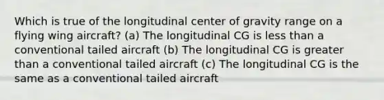 Which is true of the longitudinal center of gravity range on a flying wing aircraft? (a) The longitudinal CG is less than a conventional tailed aircraft (b) The longitudinal CG is greater than a conventional tailed aircraft (c) The longitudinal CG is the same as a conventional tailed aircraft