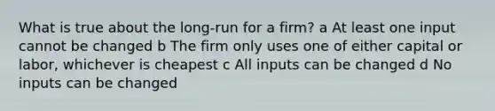 What is true about the long-run for a firm? a At least one input cannot be changed b The firm only uses one of either capital or labor, whichever is cheapest c All inputs can be changed d No inputs can be changed