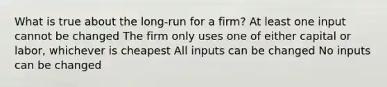 What is true about the long-run for a firm? At least one input cannot be changed The firm only uses one of either capital or labor, whichever is cheapest All inputs can be changed No inputs can be changed