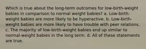 Which is true about the long-term outcomes for low-birth-weight babies in comparison to normal weight babies? a. Low-birth-weight babies are more likely to be hyperactive. b. Low-birth-weight babies are more likely to have trouble with peer relations. c. The majority of low-birth-weight babies end up similar to normal-weight babies in the long term. d. All of these statements are true.