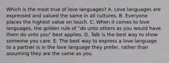 Which is the most true of love languages? A. Love languages are expressed and valued the same in all cultures. B. Everyone places the highest value on touch. C. When it comes to love languages, the golden rule of "do unto others as you would have them do unto you" best applies. D. Talk is the best way to show someone you care. E. The best way to express a love language to a partner is in the love language they prefer, rather than assuming they are the same as you.