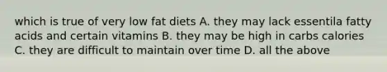 which is true of very low fat diets A. they may lack essentila fatty acids and certain vitamins B. they may be high in carbs calories C. they are difficult to maintain over time D. all the above