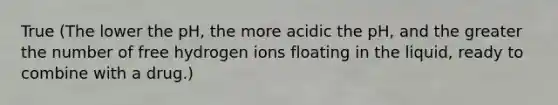 True (The lower the pH, the more acidic the pH, and the greater the number of free hydrogen ions floating in the liquid, ready to combine with a drug.)