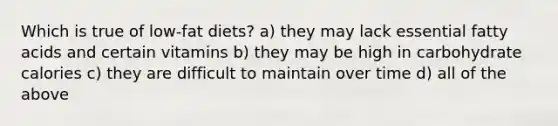 Which is true of low-fat diets? a) they may lack essential fatty acids and certain vitamins b) they may be high in carbohydrate calories c) they are difficult to maintain over time d) all of the above