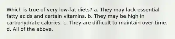 Which is true of very low-fat diets? a. They may lack essential fatty acids and certain vitamins. b. They may be high in carbohydrate calories. c. They are difficult to maintain over time. d. All of the above.