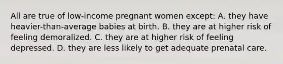 All are true of low-income pregnant women except: A. they have heavier-than-average babies at birth. B. they are at higher risk of feeling demoralized. C. they are at higher risk of feeling depressed. D. they are less likely to get adequate prenatal care.