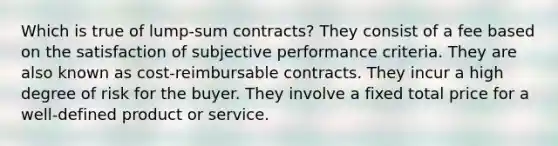 Which is true of lump-sum contracts? They consist of a fee based on the satisfaction of subjective performance criteria. They are also known as cost-reimbursable contracts. They incur a high degree of risk for the buyer. They involve a fixed total price for a well-defined product or service.