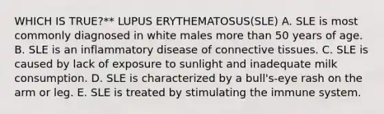 WHICH IS TRUE?** LUPUS ERYTHEMATOSUS(SLE) A. SLE is most commonly diagnosed in white males more than 50 years of age. B. SLE is an inflammatory disease of connective tissues. C. SLE is caused by lack of exposure to sunlight and inadequate milk consumption. D. SLE is characterized by a bull's-eye rash on the arm or leg. E. SLE is treated by stimulating the immune system.