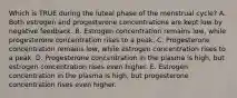 Which is TRUE during the luteal phase of the menstrual cycle? A. Both estrogen and progesterone concentrations are kept low by negative feedback. B. Estrogen concentration remains low, while progesterone concentration rises to a peak. C. Progesterone concentration remains low, while estrogen concentration rises to a peak. D. Progesterone concentration in the plasma is high, but estrogen concentration rises even higher. E. Estrogen concentration in the plasma is high, but progesterone concentration rises even higher.